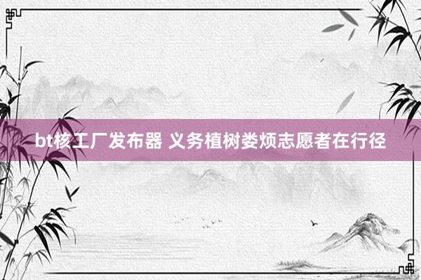 bt核工厂发布器 义务植树娄烦志愿者在行径