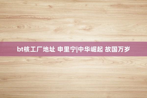 bt核工厂地址 申里宁|中华崛起 故国万岁