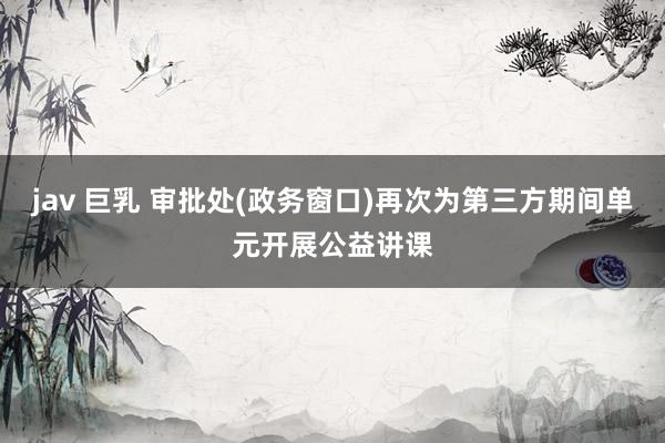 jav 巨乳 审批处(政务窗口)再次为第三方期间单元开展公益讲课