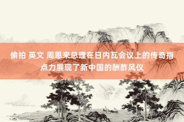 偷拍 英文 周恩来总理在日内瓦会议上的传奇指点力展现了新中国的酬酢风仪