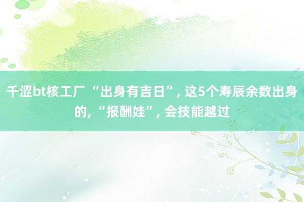 千涩bt核工厂 “出身有吉日”， 这5个寿辰余数出身的， “报酬娃”， 会技能越过