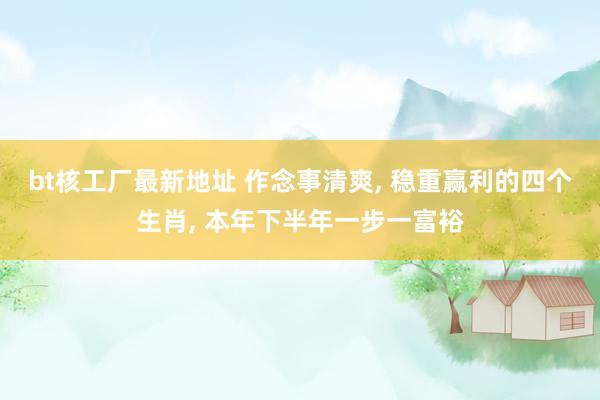 bt核工厂最新地址 作念事清爽， 稳重赢利的四个生肖， 本年下半年一步一富裕