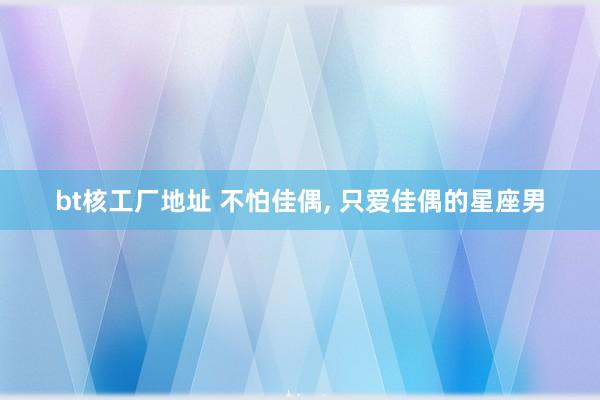 bt核工厂地址 不怕佳偶， 只爱佳偶的星座男