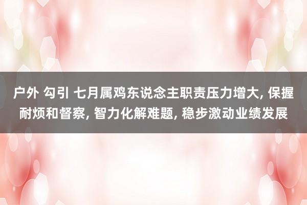户外 勾引 七月属鸡东说念主职责压力增大， 保握耐烦和督察， 智力化解难题， 稳步激动业绩发展