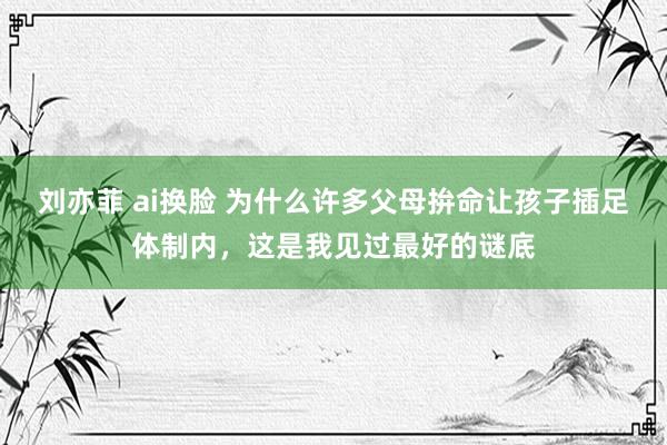 刘亦菲 ai换脸 为什么许多父母拚命让孩子插足体制内，这是我见过最好的谜底