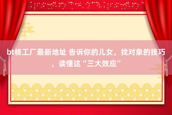 bt核工厂最新地址 告诉你的儿女，找对象的技巧，读懂这“三大效应”