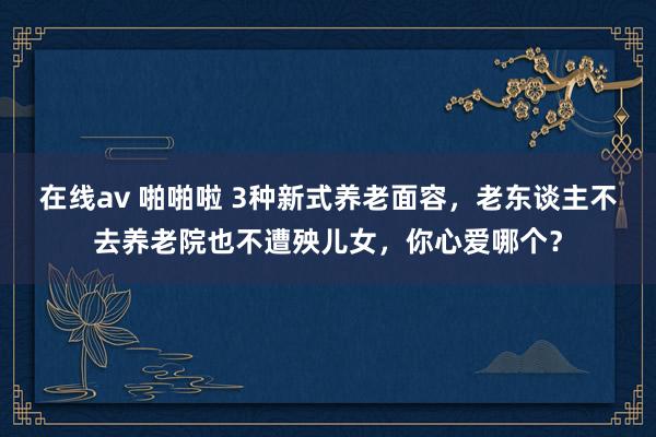 在线av 啪啪啦 3种新式养老面容，老东谈主不去养老院也不遭殃儿女，你心爱哪个？