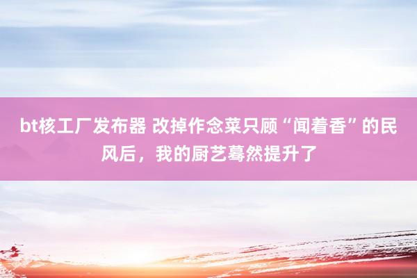bt核工厂发布器 改掉作念菜只顾“闻着香”的民风后，我的厨艺蓦然提升了