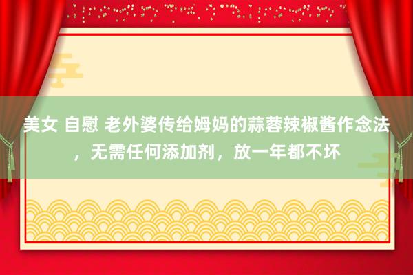 美女 自慰 老外婆传给姆妈的蒜蓉辣椒酱作念法，无需任何添加剂，放一年都不坏