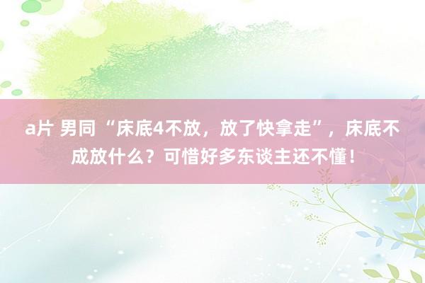 a片 男同 “床底4不放，放了快拿走”，床底不成放什么？可惜好多东谈主还不懂！