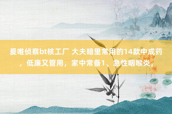 爰唯侦察bt核工厂 大夫暗里常用的14款中成药，低廉又管用，家中常备1、急性咽喉炎，