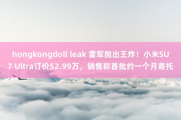 hongkongdoll leak 雷军抛出王炸！小米SU7 Ultra订价52.99万，销售称首批约一个月寄托